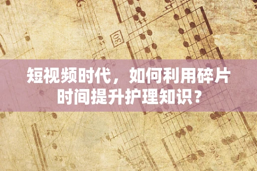 短视频时代，如何利用碎片时间提升护理知识？