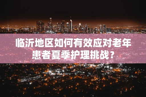 临沂地区如何有效应对老年患者夏季护理挑战？
