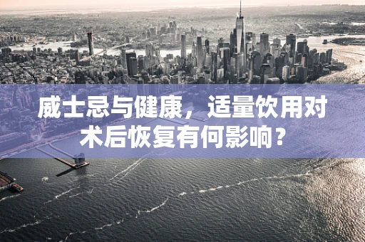 威士忌与健康，适量饮用对术后恢复有何影响？