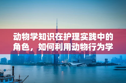 动物学知识在护理实践中的角色，如何利用动物行为学提升患者护理体验？