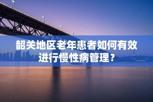 韶关地区老年患者如何有效进行慢性病管理？