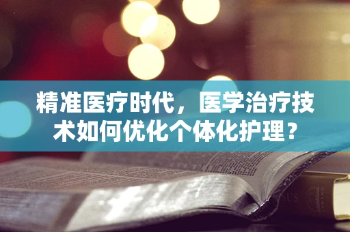 精准医疗时代，医学治疗技术如何优化个体化护理？
