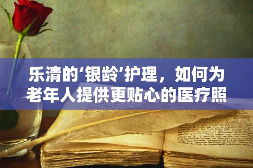 乐清的‘银龄’护理，如何为老年人提供更贴心的医疗照护？