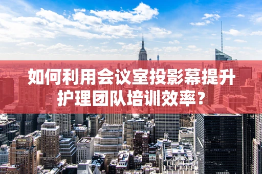 如何利用会议室投影幕提升护理团队培训效率？