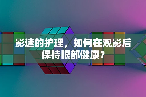影迷的护理，如何在观影后保持眼部健康？