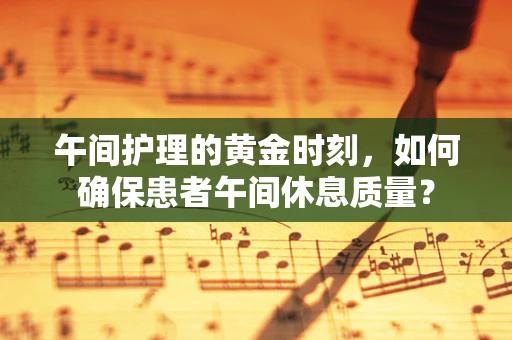 午间护理的黄金时刻，如何确保患者午间休息质量？