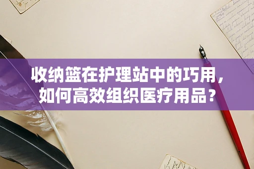 收纳篮在护理站中的巧用，如何高效组织医疗用品？