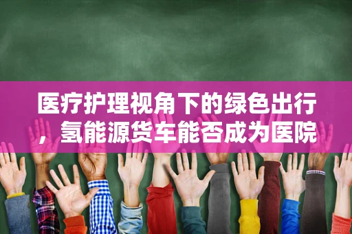 医疗护理视角下的绿色出行，氢能源货车能否成为医院物资运输的绿色卫士？