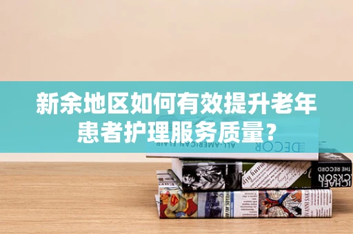 新余地区如何有效提升老年患者护理服务质量？