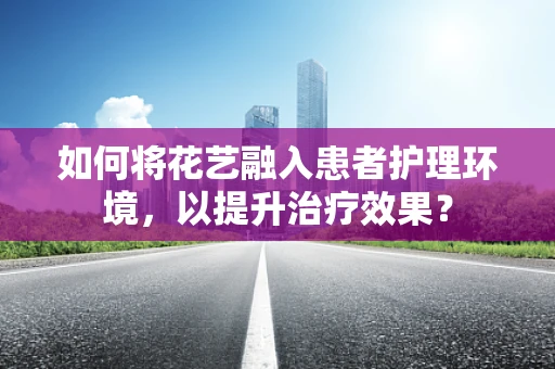 如何将花艺融入患者护理环境，以提升治疗效果？