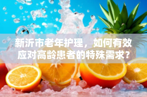 新沂市老年护理，如何有效应对高龄患者的特殊需求？