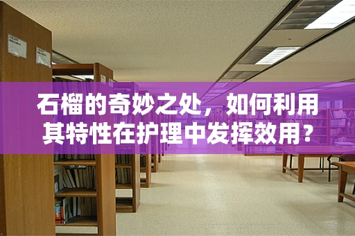 石榴的奇妙之处，如何利用其特性在护理中发挥效用？
