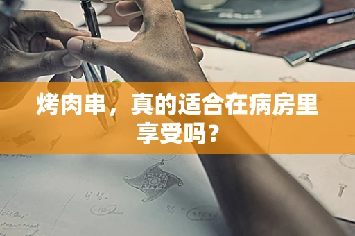 烤肉串，真的适合在病房里享受吗？