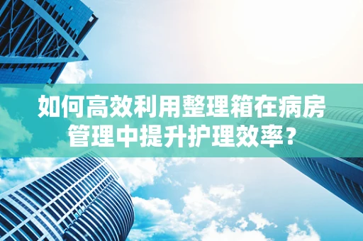 如何高效利用整理箱在病房管理中提升护理效率？