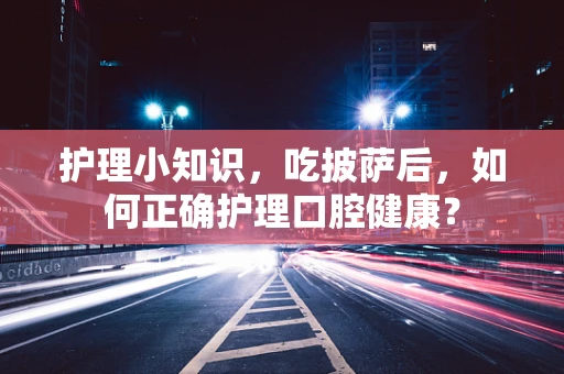 护理小知识，吃披萨后，如何正确护理口腔健康？