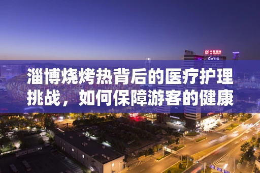 淄博烧烤热背后的医疗护理挑战，如何保障游客的健康安全？