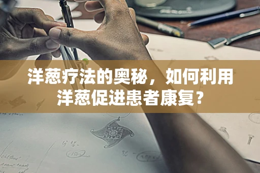 洋葱疗法的奥秘，如何利用洋葱促进患者康复？