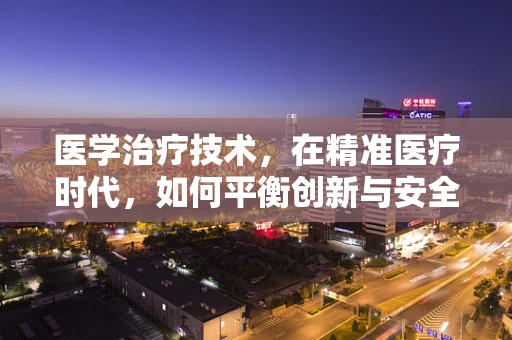 医学治疗技术，在精准医疗时代，如何平衡创新与安全？