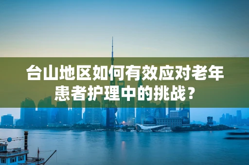 台山地区如何有效应对老年患者护理中的挑战？