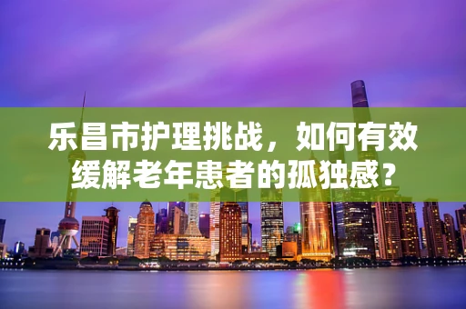 乐昌市护理挑战，如何有效缓解老年患者的孤独感？