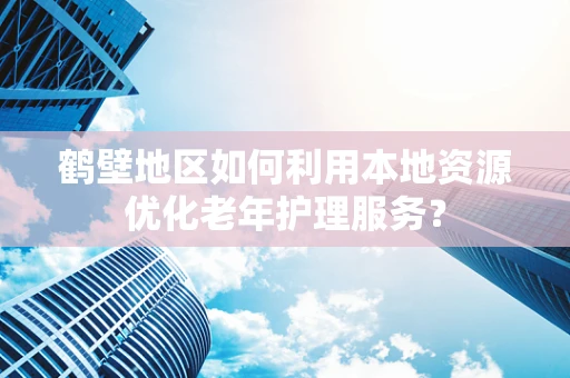 鹤壁地区如何利用本地资源优化老年护理服务？
