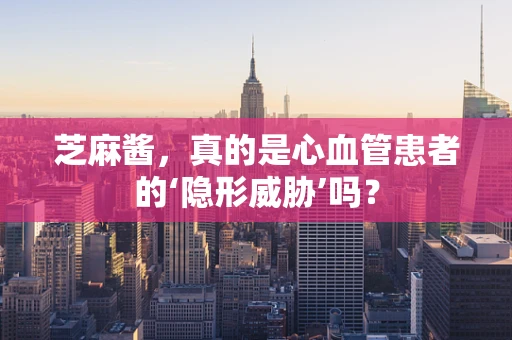 芝麻酱，真的是心血管患者的‘隐形威胁’吗？