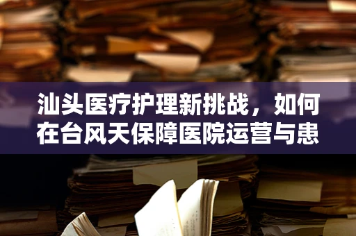 汕头医疗护理新挑战，如何在台风天保障医院运营与患者安全？