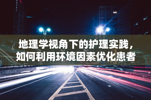 地理学视角下的护理实践，如何利用环境因素优化患者康复？