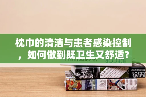 枕巾的清洁与患者感染控制，如何做到既卫生又舒适？
