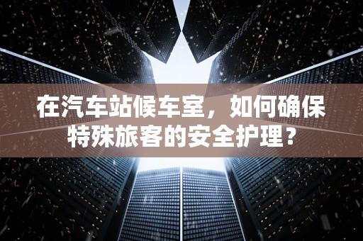 在汽车站候车室，如何确保特殊旅客的安全护理？