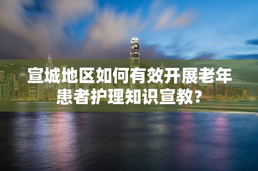 宣城地区如何有效开展老年患者护理知识宣教？