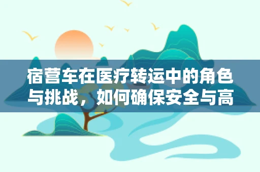 宿营车在医疗转运中的角色与挑战，如何确保安全与高效？