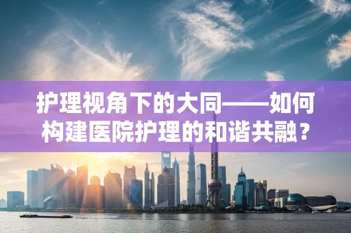 护理视角下的大同——如何构建医院护理的和谐共融？