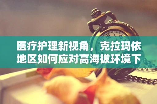 医疗护理新视角，克拉玛依地区如何应对高海拔环境下的患者护理挑战？