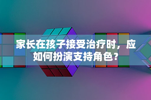 家长在孩子接受治疗时，应如何扮演支持角色？