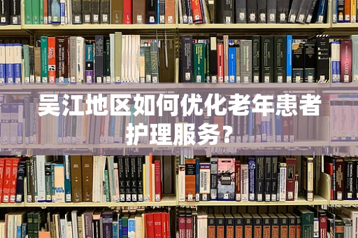 吴江地区如何优化老年患者护理服务？