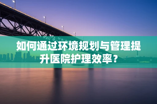 如何通过环境规划与管理提升医院护理效率？