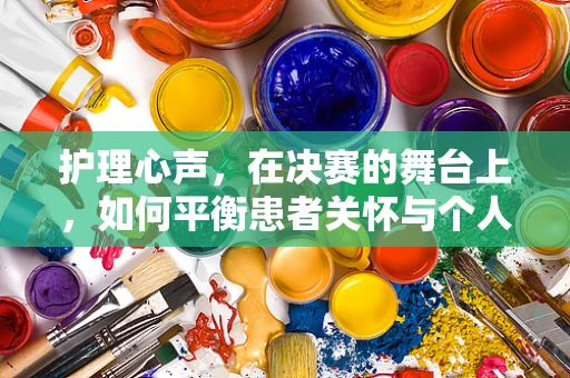 护理心声，在决赛的舞台上，如何平衡患者关怀与个人梦想的冲刺？