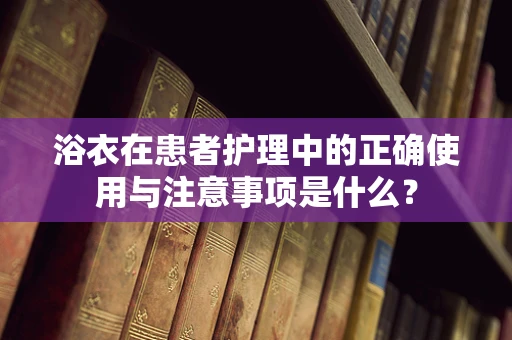 浴衣在患者护理中的正确使用与注意事项是什么？