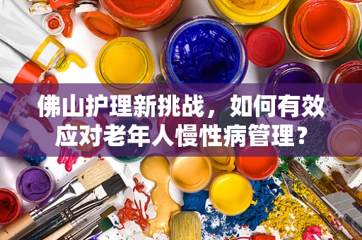 佛山护理新挑战，如何有效应对老年人慢性病管理？