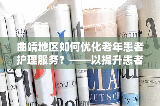 曲靖地区如何优化老年患者护理服务？——以提升患者满意度为核心