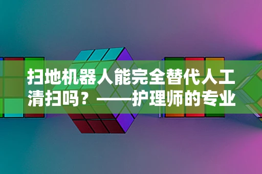 扫地机器人能完全替代人工清扫吗？——护理师的专业视角