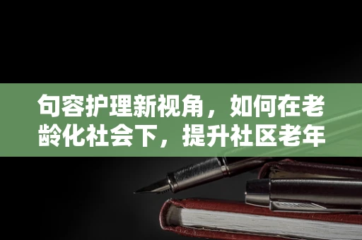 句容护理新视角，如何在老龄化社会下，提升社区老年人的健康自我管理能力？