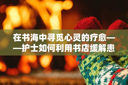 在书海中寻觅心灵的疗愈——护士如何利用书店缓解患者情绪？