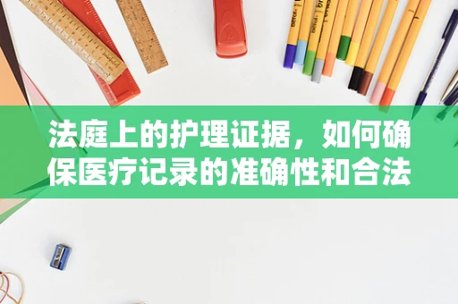 法庭上的护理证据，如何确保医疗记录的准确性和合法性？