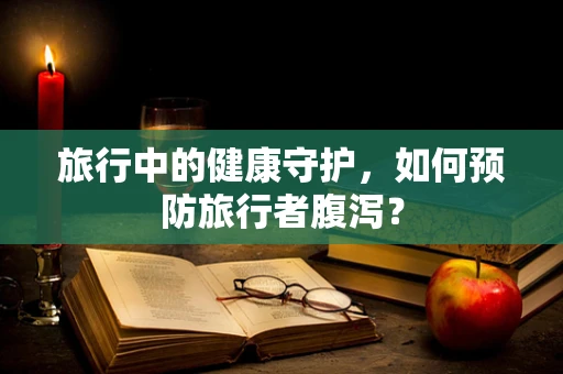旅行中的健康守护，如何预防旅行者腹泻？