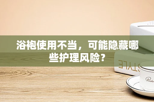 浴袍使用不当，可能隐藏哪些护理风险？