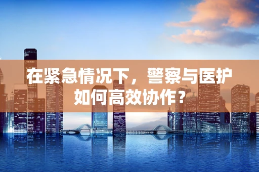 在紧急情况下，警察与医护如何高效协作？