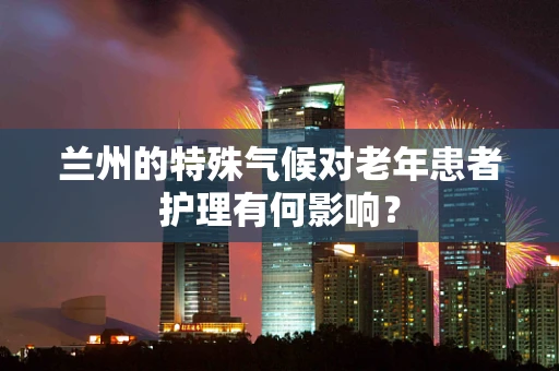 兰州的特殊气候对老年患者护理有何影响？