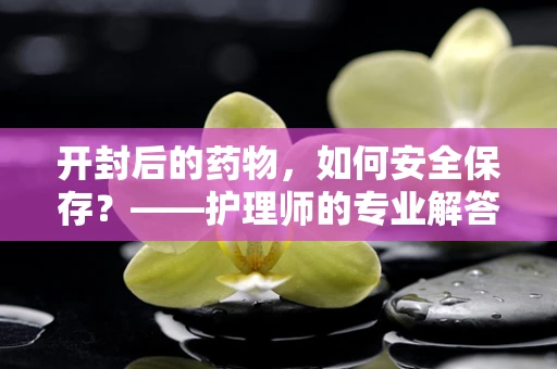 开封后的药物，如何安全保存？——护理师的专业解答